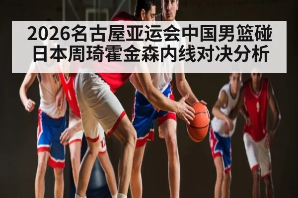 2026名古屋亚运会中国男篮碰日本周琦霍金森内线对决分析
