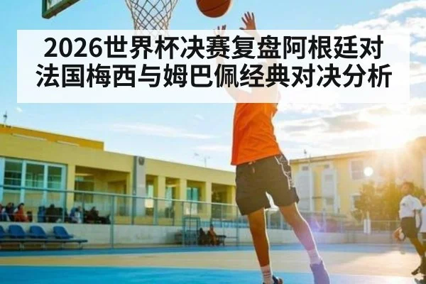 2026世界杯决赛复盘阿根廷对法国梅西与姆巴佩经典对决分析