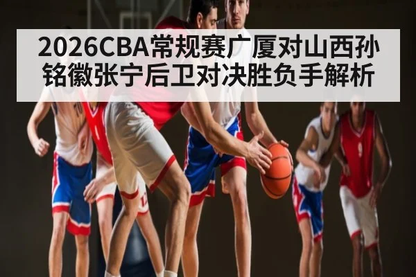 2026CBA常规赛广厦对山西孙铭徽张宁后卫对决胜负手解析